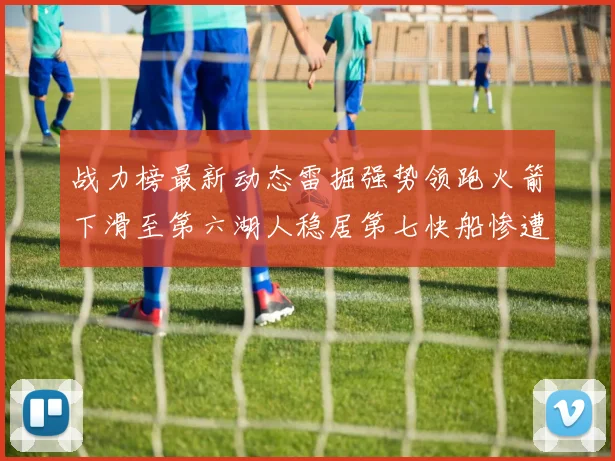 战力榜最新动态雷掘强势领跑火箭下滑至第六湖人稳居第七快船惨遭重创跌至二十七位