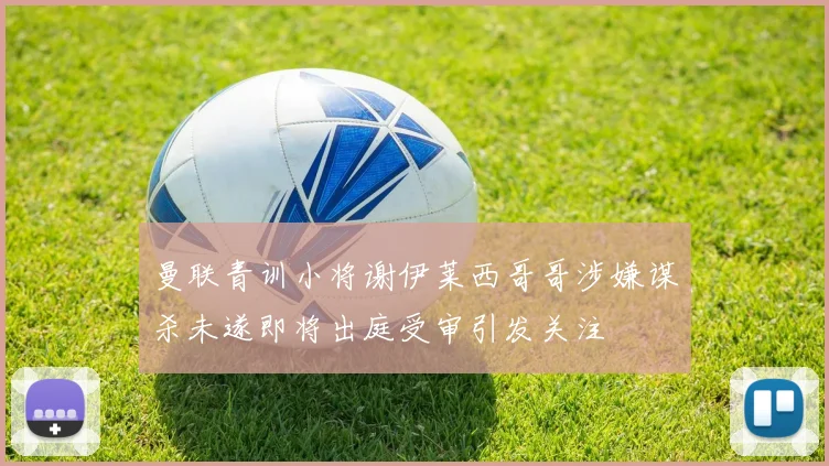 曼联青训小将谢伊莱西哥哥涉嫌谋杀未遂即将出庭受审引发关注