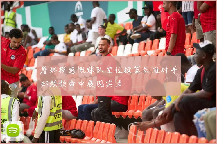詹姆斯感慨球队空位投篮失准对手却频频命中展现实力