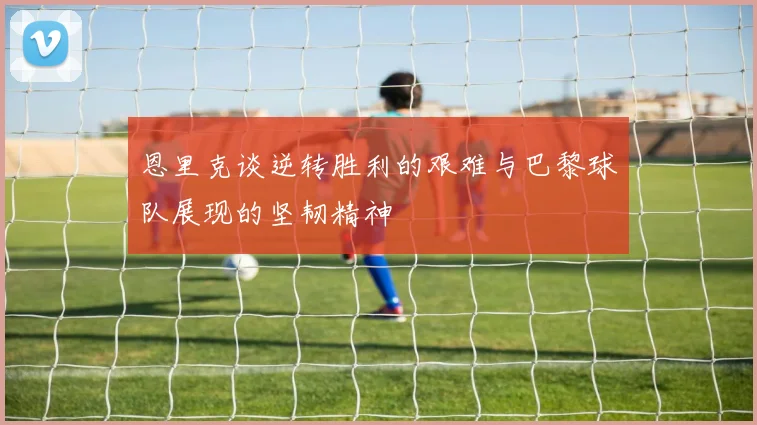 恩里克谈逆转胜利的艰难与巴黎球队展现的坚韧精神