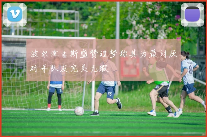 波尔津吉斯盛赞追梦称其为最讨厌对手队友完美无瑕