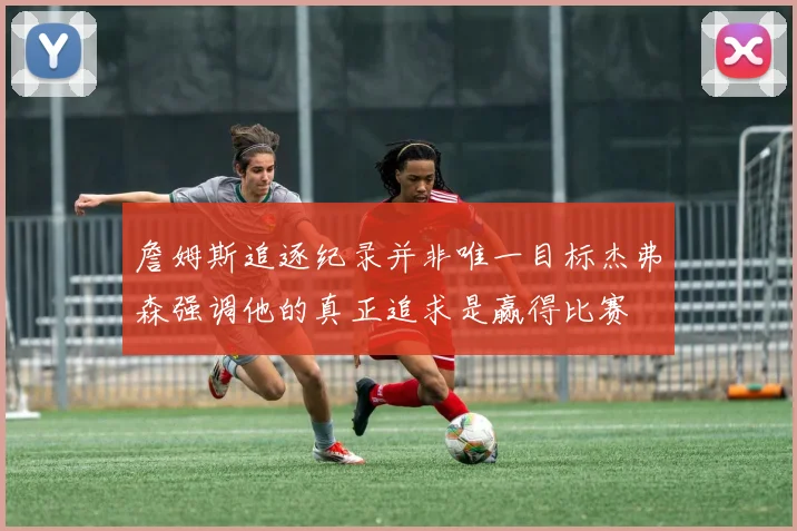 詹姆斯追逐纪录并非唯一目标杰弗森强调他的真正追求是赢得比赛