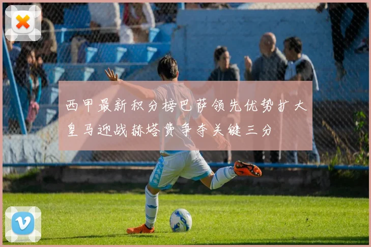 西甲最新积分榜巴萨领先优势扩大皇马迎战赫塔费争夺关键三分