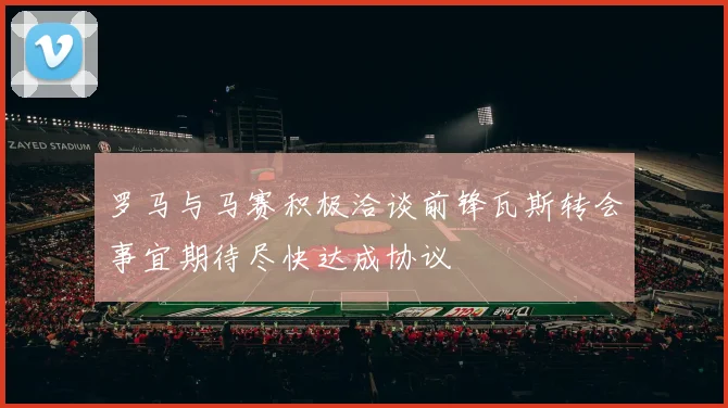 罗马与马赛积极洽谈前锋瓦斯转会事宜期待尽快达成协议