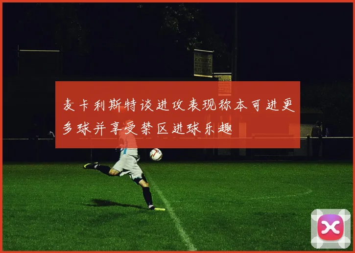 麦卡利斯特谈进攻表现称本可进更多球并享受禁区进球乐趣