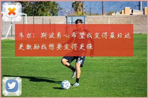 韦尔：斯波真心希望我变得最好这更激励我想要变得更强