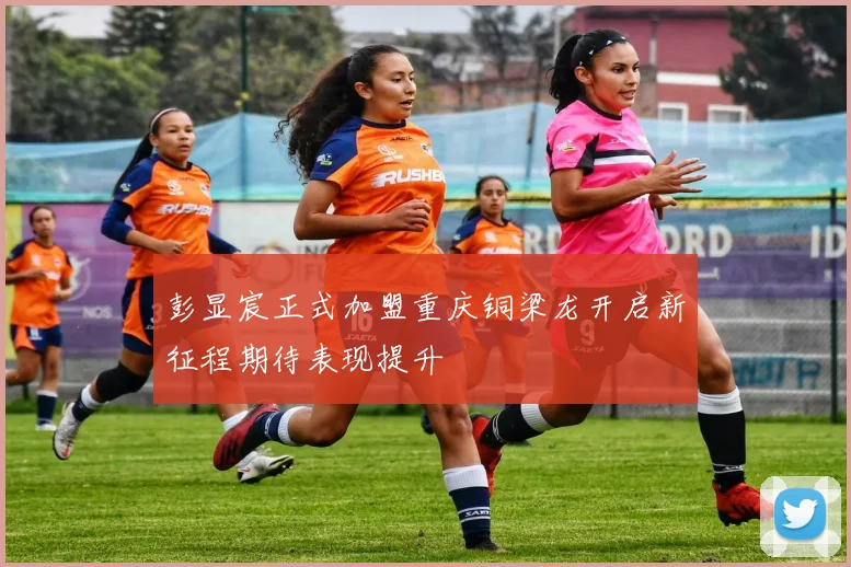 彭显宸正式加盟重庆铜梁龙开启新征程期待表现提升