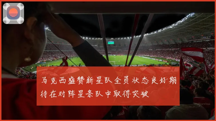 马克西盛赞新星队全员状态良好期待在对阵星条队中取得突破