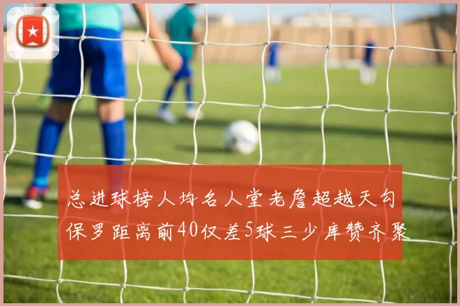 总进球榜人均名人堂老詹超越天勾保罗距离前40仅差5球三少库赞齐聚榜单