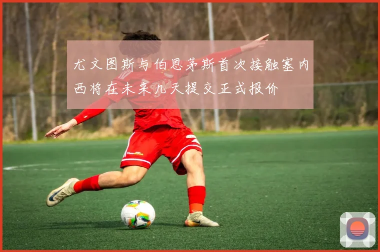 尤文图斯与伯恩茅斯首次接触塞内西将在未来几天提交正式报价