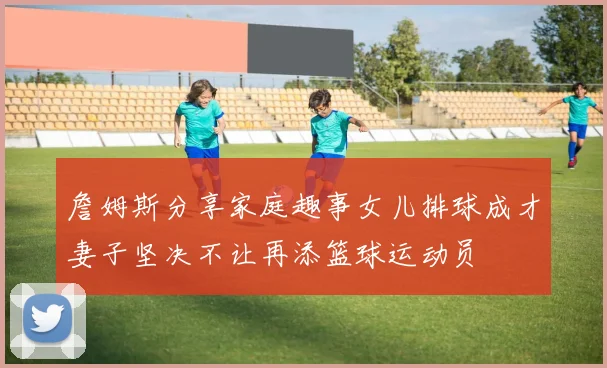 詹姆斯分享家庭趣事女儿排球成才妻子坚决不让再添篮球运动员