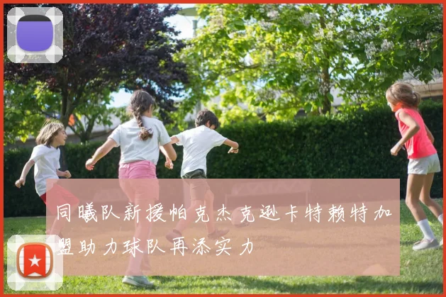 同曦队新援帕克杰克逊卡特赖特加盟助力球队再添实力