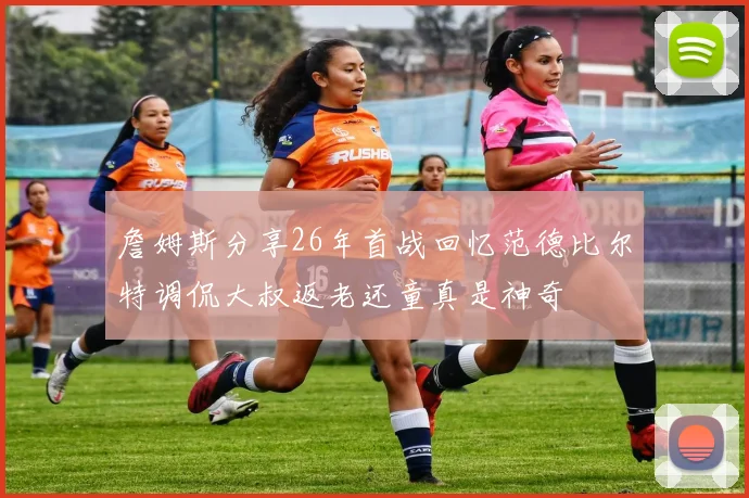 詹姆斯分享26年首战回忆范德比尔特调侃大叔返老还童真是神奇