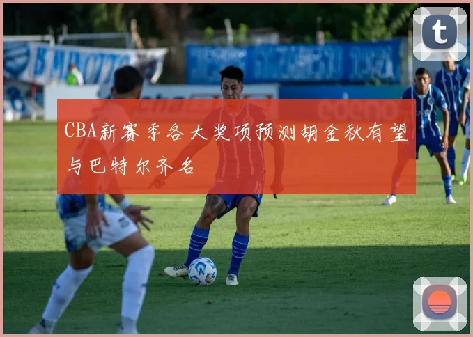 CBA新赛季各大奖项预测胡金秋有望与巴特尔齐名