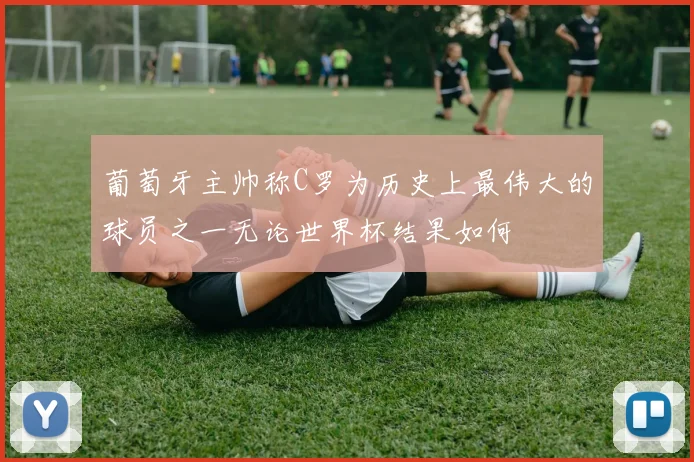 葡萄牙主帅称C罗为历史上最伟大的球员之一无论世界杯结果如何