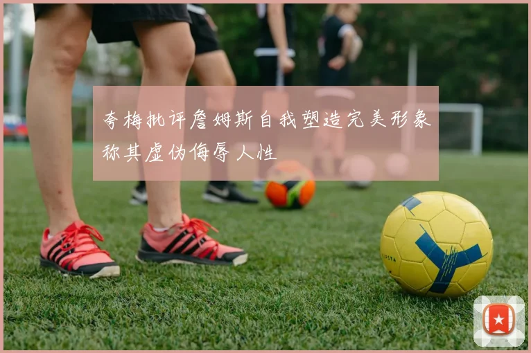 夸梅批评詹姆斯自我塑造完美形象称其虚伪侮辱人性