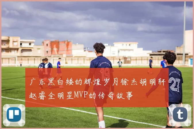 广东黑白矮的辉煌岁月徐杰胡明轩赵睿全明星MVP的传奇故事