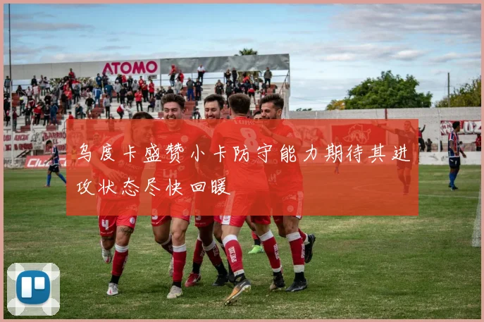 乌度卡盛赞小卡防守能力期待其进攻状态尽快回暖