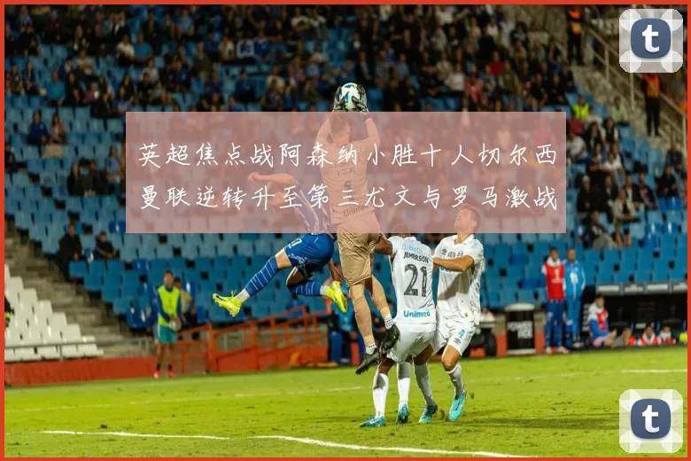 英超焦点战阿森纳小胜十人切尔西曼联逆转升至第三尤文与罗马激战平局