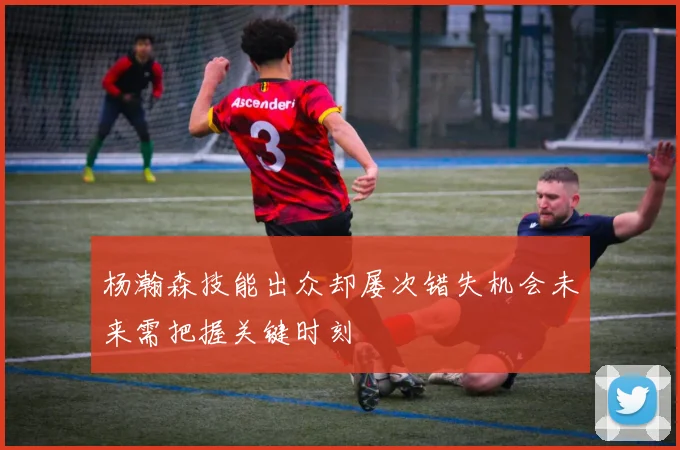 杨瀚森技能出众却屡次错失机会未来需把握关键时刻