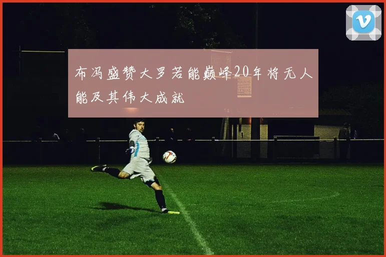 布冯盛赞大罗若能巅峰20年将无人能及其伟大成就