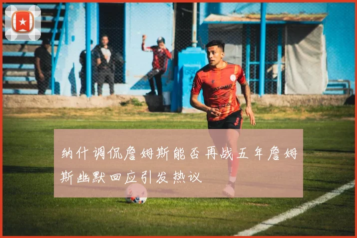 纳什调侃詹姆斯能否再战五年詹姆斯幽默回应引发热议