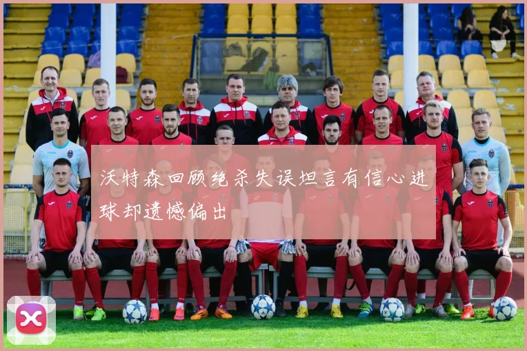 沃特森回顾绝杀失误坦言有信心进球却遗憾偏出