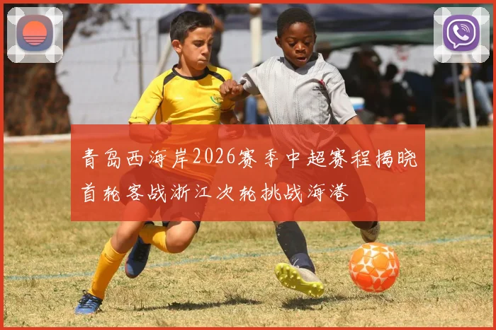 青岛西海岸2026赛季中超赛程揭晓首轮客战浙江次轮挑战海港