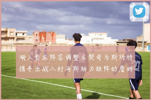湖人首发阵容调整东契奇与斯玛特携手出战八村海斯助力缺阵的詹姆斯艾顿