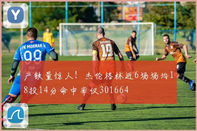 产铁量惊人！杰伦格林近6场场均18投14分命中率仅301664