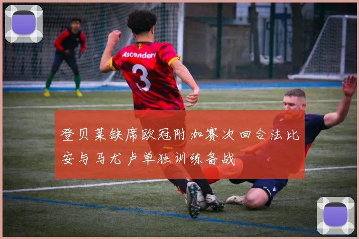 登贝莱缺席欧冠附加赛次回合法比安与马尤卢单独训练备战