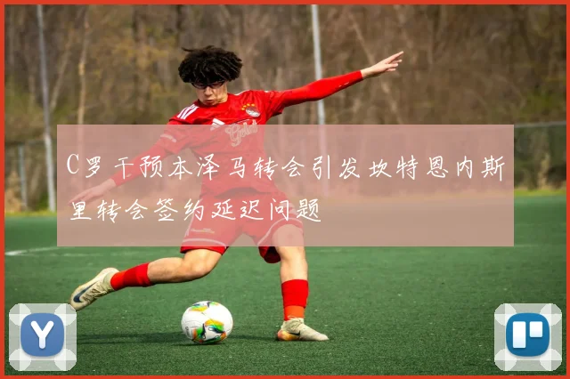 C罗干预本泽马转会引发坎特恩内斯里转会签约延迟问题