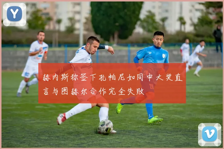 赫内斯称签下孔帕尼如同中大奖直言与图赫尔合作完全失败